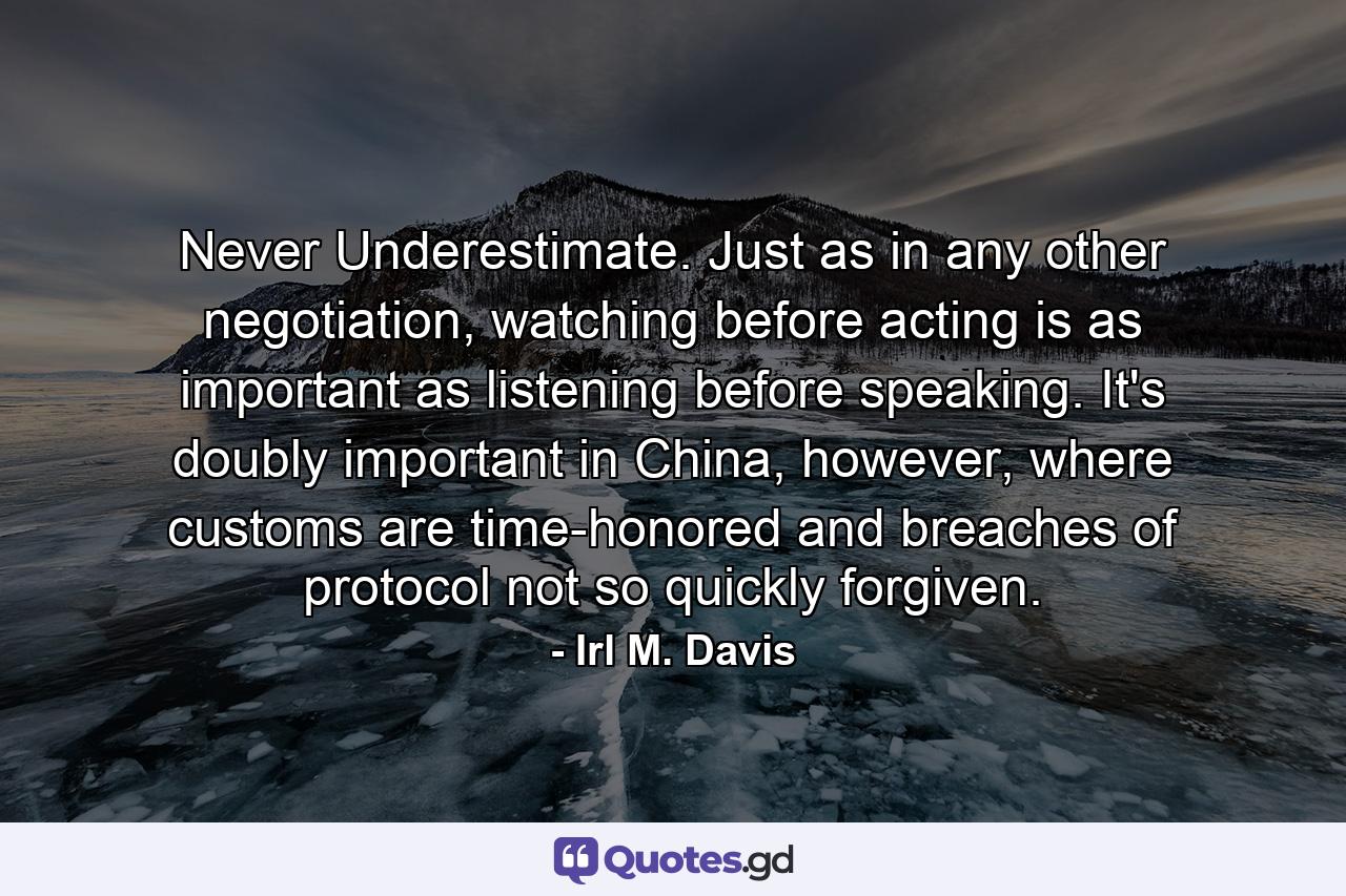 Never Underestimate. Just as in any other negotiation, watching before acting is as important as listening before speaking. It's doubly important in China, however, where customs are time-honored and breaches of protocol not so quickly forgiven. - Quote by Irl M. Davis