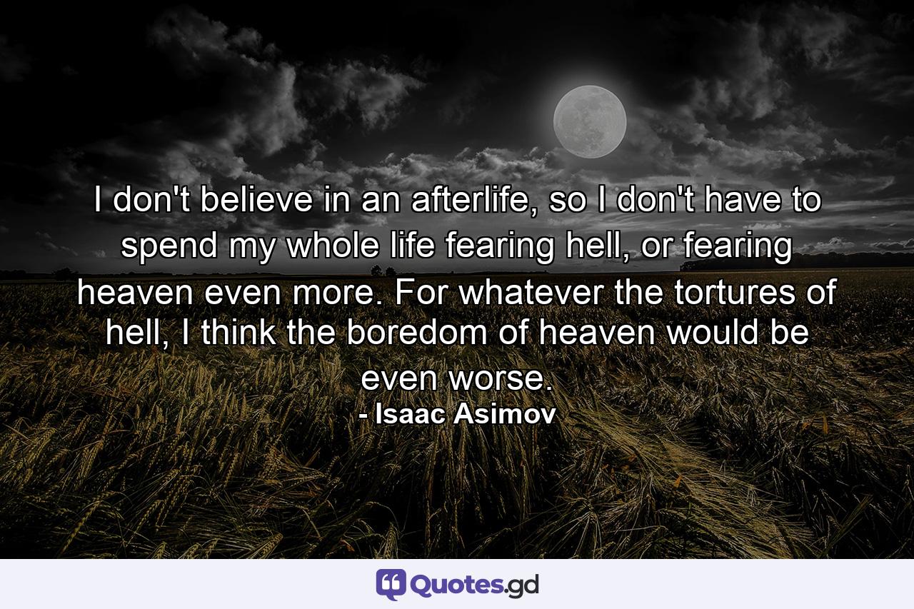 I don't believe in an afterlife, so I don't have to spend my whole life fearing hell, or fearing heaven even more. For whatever the tortures of hell, I think the boredom of heaven would be even worse. - Quote by Isaac Asimov