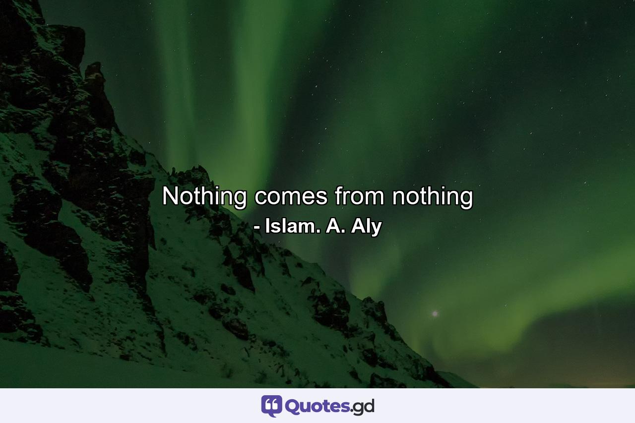 Nothing comes from nothing - Quote by Islam. A. Aly