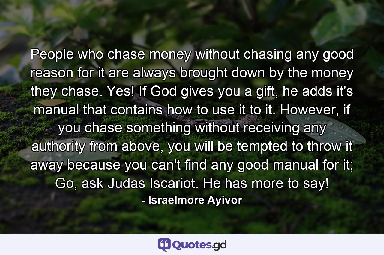 People who chase money without chasing any good reason for it are always brought down by the money they chase. Yes! If God gives you a gift, he adds it's manual that contains how to use it to it. However, if you chase something without receiving any authority from above, you will be tempted to throw it away because you can't find any good manual for it; Go, ask Judas Iscariot. He has more to say! - Quote by Israelmore Ayivor