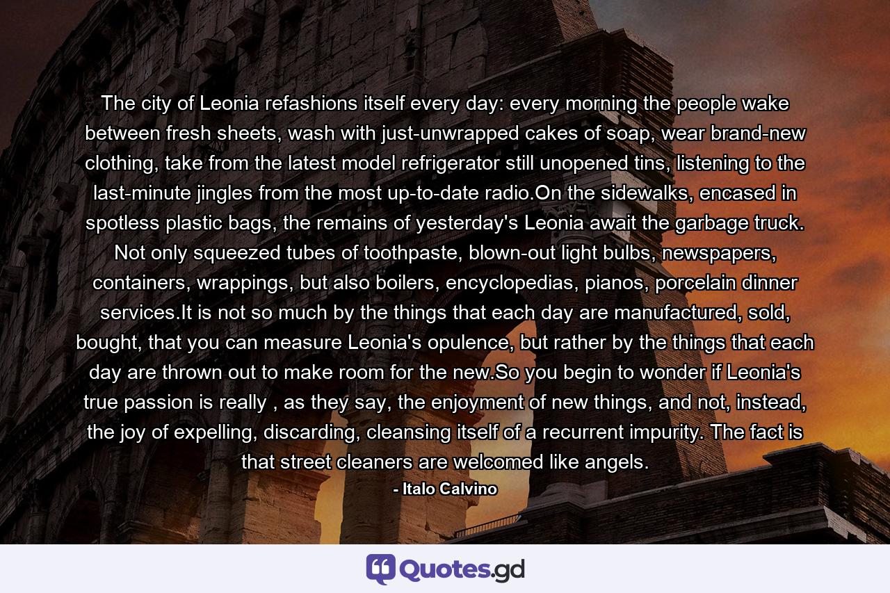 The city of Leonia refashions itself every day: every morning the people wake between fresh sheets, wash with just-unwrapped cakes of soap, wear brand-new clothing, take from the latest model refrigerator still unopened tins, listening to the last-minute jingles from the most up-to-date radio.On the sidewalks, encased in spotless plastic bags, the remains of yesterday's Leonia await the garbage truck. Not only squeezed tubes of toothpaste, blown-out light bulbs, newspapers, containers, wrappings, but also boilers, encyclopedias, pianos, porcelain dinner services.It is not so much by the things that each day are manufactured, sold, bought, that you can measure Leonia's opulence, but rather by the things that each day are thrown out to make room for the new.So you begin to wonder if Leonia's true passion is really , as they say, the enjoyment of new things, and not, instead, the joy of expelling, discarding, cleansing itself of a recurrent impurity. The fact is that street cleaners are welcomed like angels. - Quote by Italo Calvino