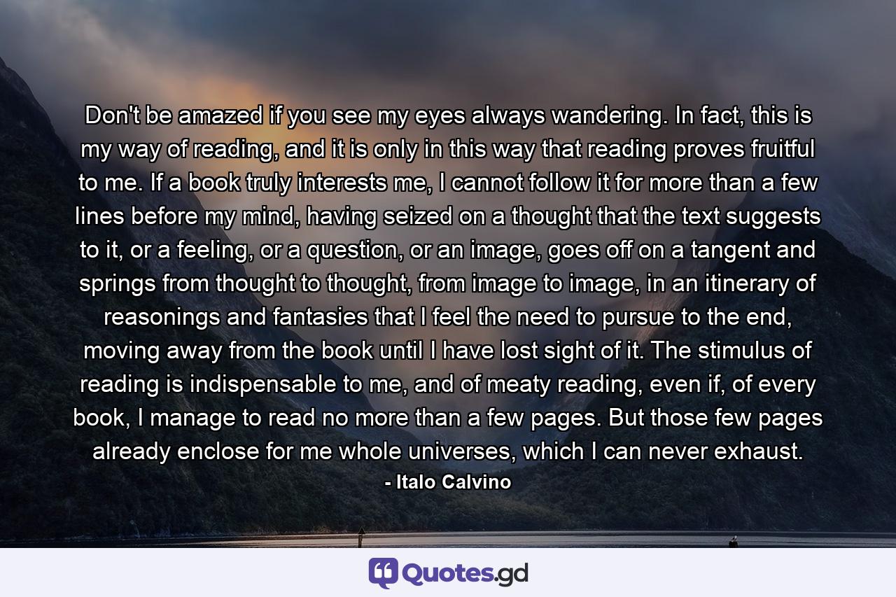 Don't be amazed if you see my eyes always wandering. In fact, this is my way of reading, and it is only in this way that reading proves fruitful to me. If a book truly interests me, I cannot follow it for more than a few lines before my mind, having seized on a thought that the text suggests to it, or a feeling, or a question, or an image, goes off on a tangent and springs from thought to thought, from image to image, in an itinerary of reasonings and fantasies that I feel the need to pursue to the end, moving away from the book until I have lost sight of it. The stimulus of reading is indispensable to me, and of meaty reading, even if, of every book, I manage to read no more than a few pages. But those few pages already enclose for me whole universes, which I can never exhaust. - Quote by Italo Calvino