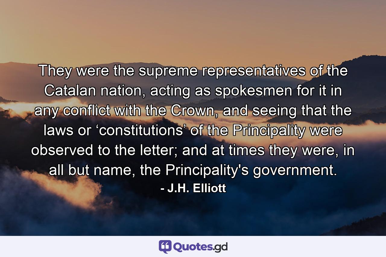 They were the supreme representatives of the Catalan nation, acting as spokesmen for it in any conflict with the Crown, and seeing that the laws or ‘constitutions’ of the Principality were observed to the letter; and at times they were, in all but name, the Principality's government. - Quote by J.H. Elliott