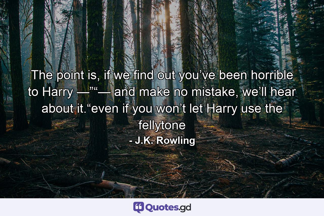 The point is, if we find out you’ve been horrible to Harry —”“— and make no mistake, we’ll hear about it.“even if you won’t let Harry use the fellytone - Quote by J.K. Rowling