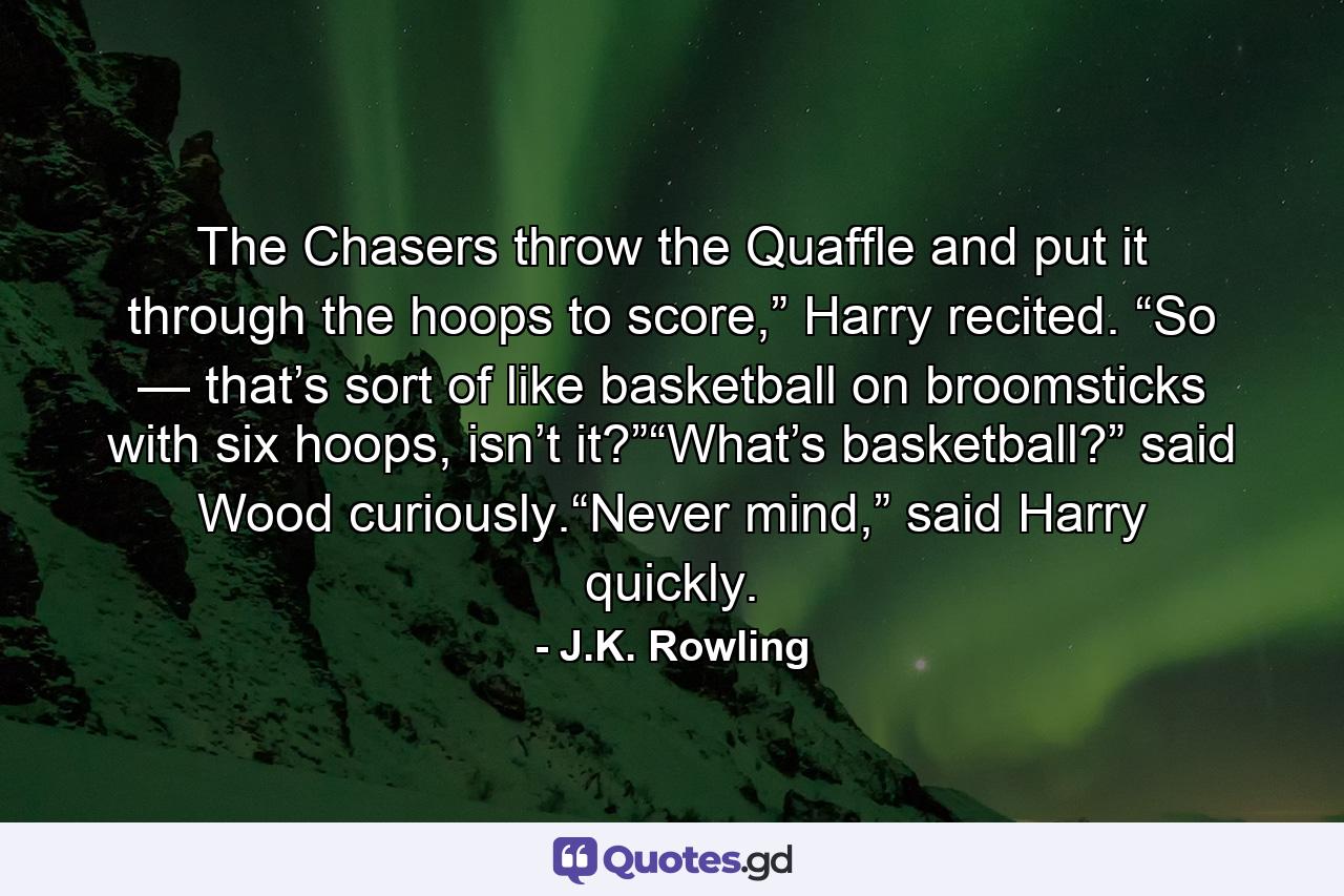 The Chasers throw the Quaffle and put it through the hoops to score,” Harry recited. “So — that’s sort of like basketball on broomsticks with six hoops, isn’t it?”“What’s basketball?” said Wood curiously.“Never mind,” said Harry quickly. - Quote by J.K. Rowling