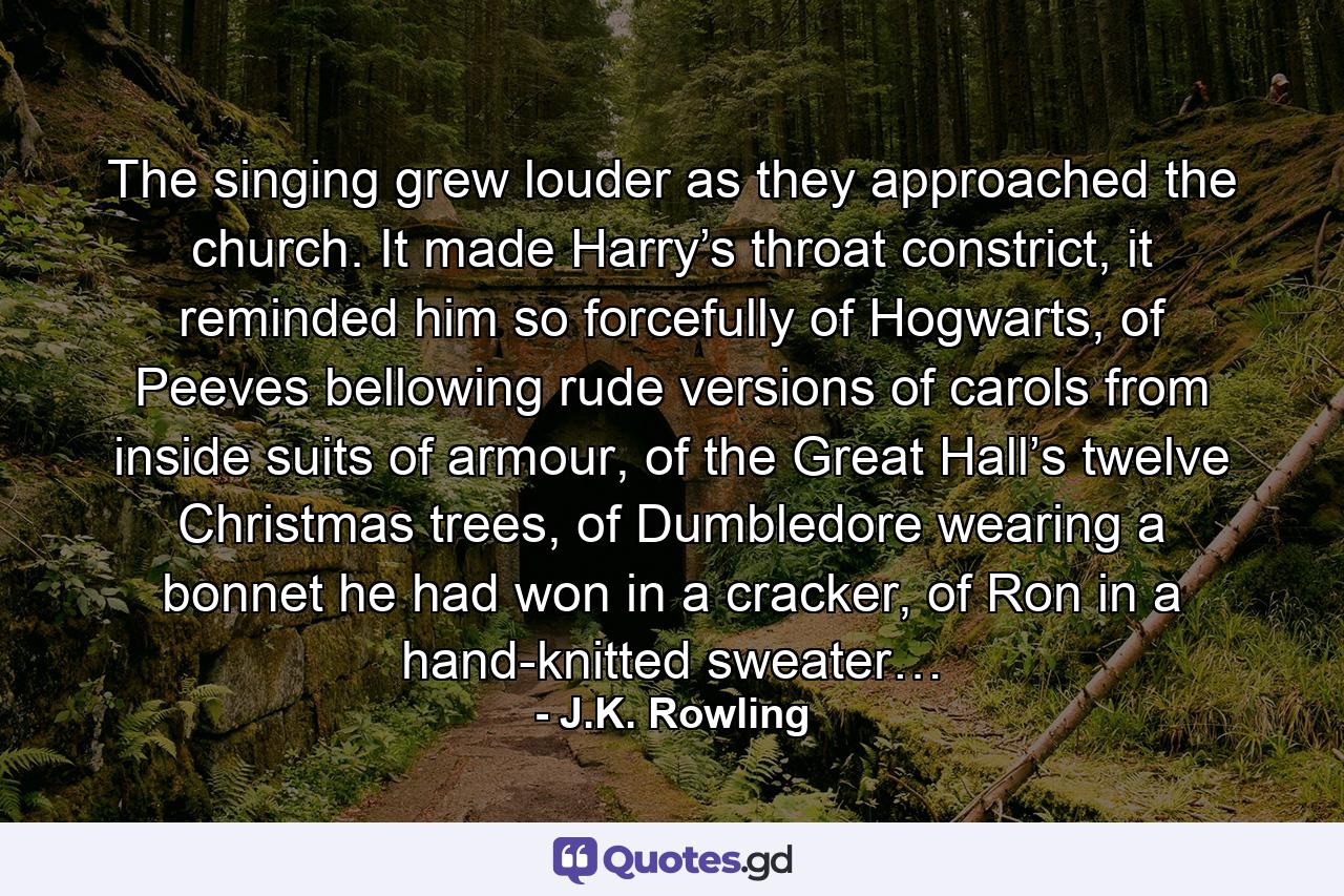 The singing grew louder as they approached the church. It made Harry’s throat constrict, it reminded him so forcefully of Hogwarts, of Peeves bellowing rude versions of carols from inside suits of armour, of the Great Hall’s twelve Christmas trees, of Dumbledore wearing a bonnet he had won in a cracker, of Ron in a hand-knitted sweater… - Quote by J.K. Rowling