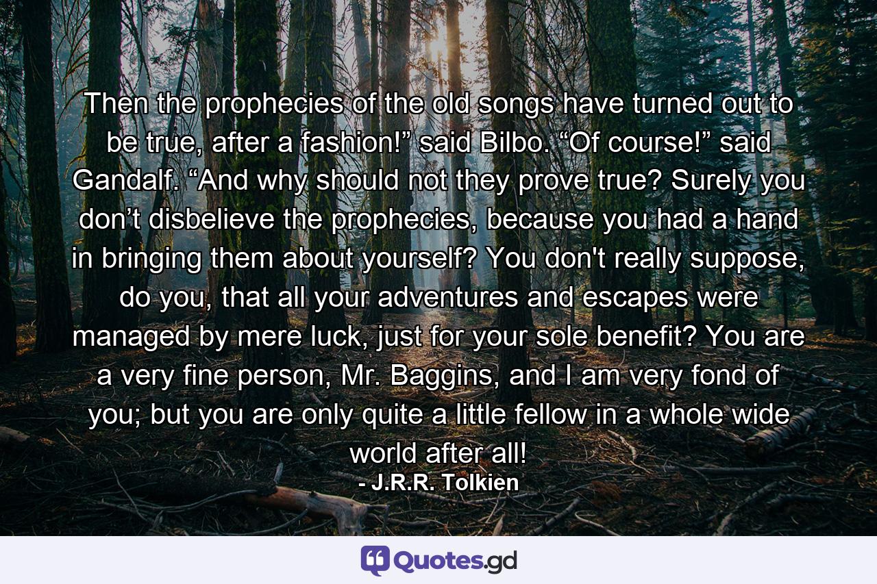 Then the prophecies of the old songs have turned out to be true, after a fashion!” said Bilbo. “Of course!” said Gandalf. “And why should not they prove true? Surely you don’t disbelieve the prophecies, because you had a hand in bringing them about yourself? You don't really suppose, do you, that all your adventures and escapes were managed by mere luck, just for your sole benefit? You are a very fine person, Mr. Baggins, and I am very fond of you; but you are only quite a little fellow in a whole wide world after all! - Quote by J.R.R. Tolkien