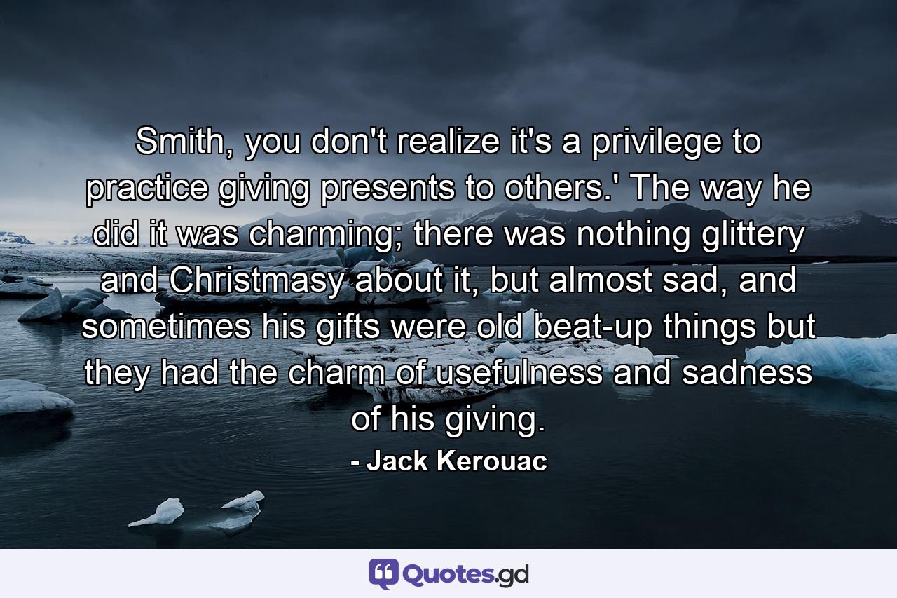 Smith, you don't realize it's a privilege to practice giving presents to others.' The way he did it was charming; there was nothing glittery and Christmasy about it, but almost sad, and sometimes his gifts were old beat-up things but they had the charm of usefulness and sadness of his giving. - Quote by Jack Kerouac