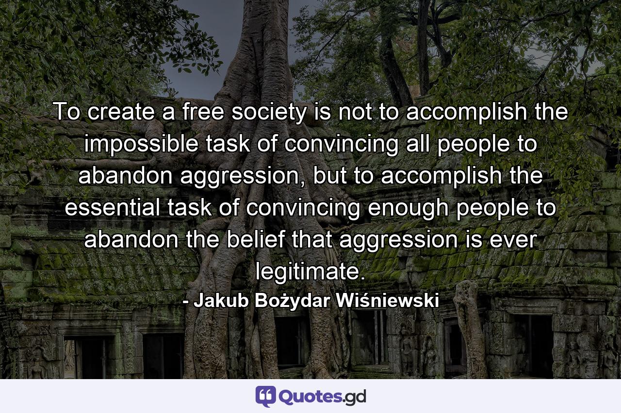 To create a free society is not to accomplish the impossible task of convincing all people to abandon aggression, but to accomplish the essential task of convincing enough people to abandon the belief that aggression is ever legitimate. - Quote by Jakub Bożydar Wiśniewski