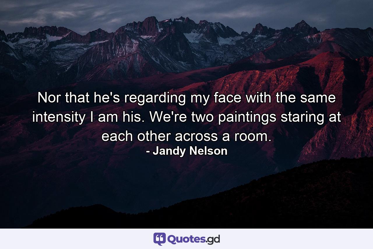 Nor that he's regarding my face with the same intensity I am his. We're two paintings staring at each other across a room. - Quote by Jandy Nelson