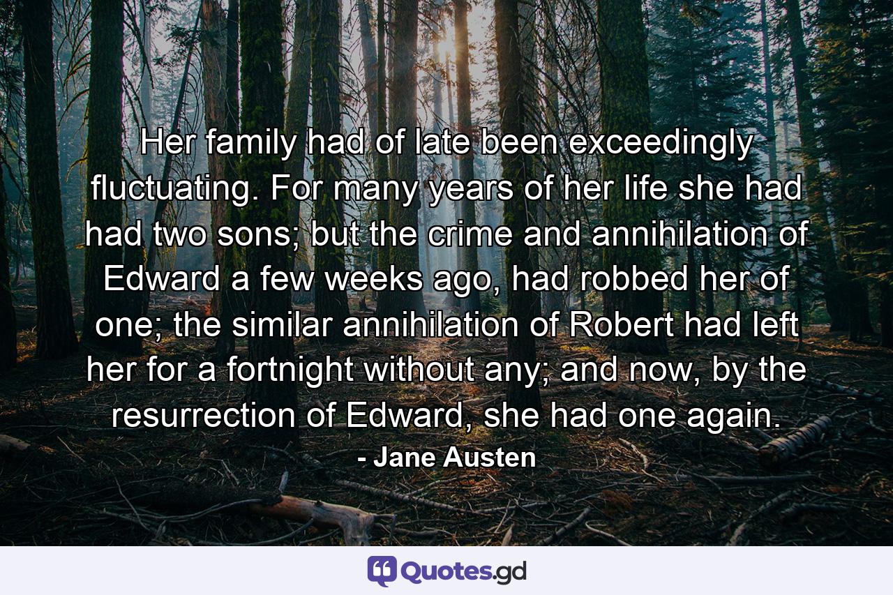 Her family had of late been exceedingly fluctuating. For many years of her life she had had two sons; but the crime and annihilation of Edward a few weeks ago, had robbed her of one; the similar annihilation of Robert had left her for a fortnight without any; and now, by the resurrection of Edward, she had one again. - Quote by Jane Austen