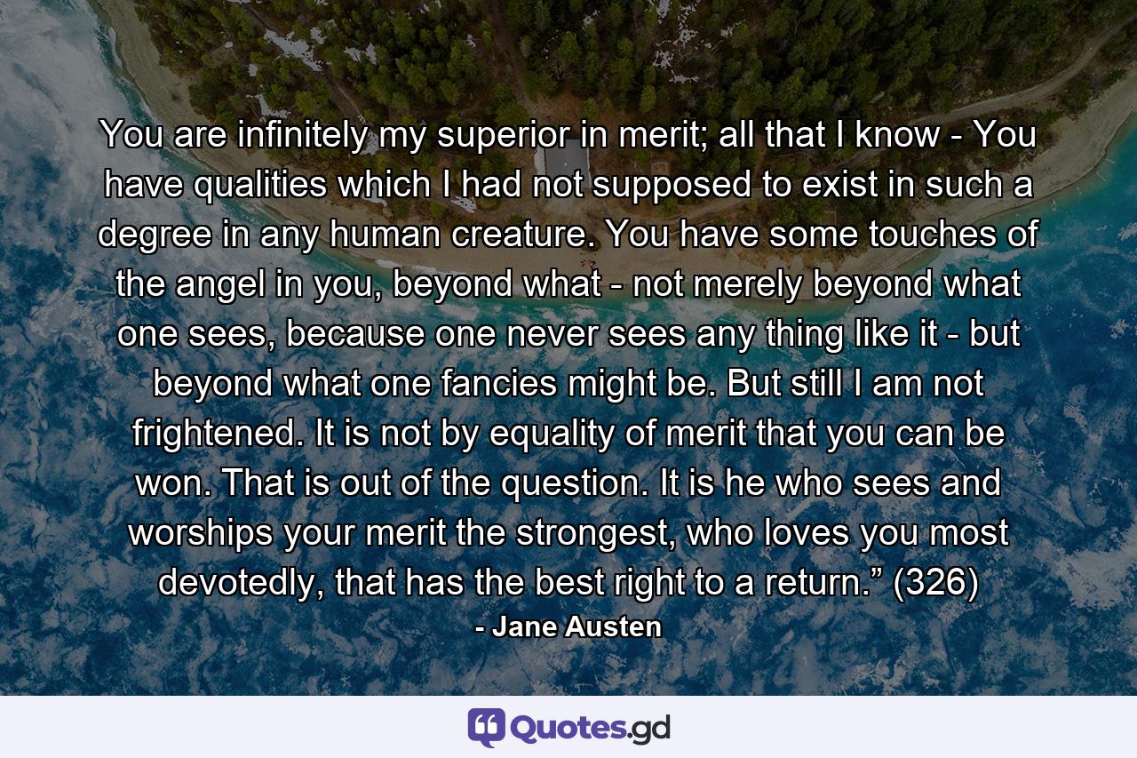 You are infinitely my superior in merit; all that I know - You have qualities which I had not supposed to exist in such a degree in any human creature. You have some touches of the angel in you, beyond what - not merely beyond what one sees, because one never sees any thing like it - but beyond what one fancies might be. But still I am not frightened. It is not by equality of merit that you can be won. That is out of the question. It is he who sees and worships your merit the strongest, who loves you most devotedly, that has the best right to a return.” (326) - Quote by Jane Austen