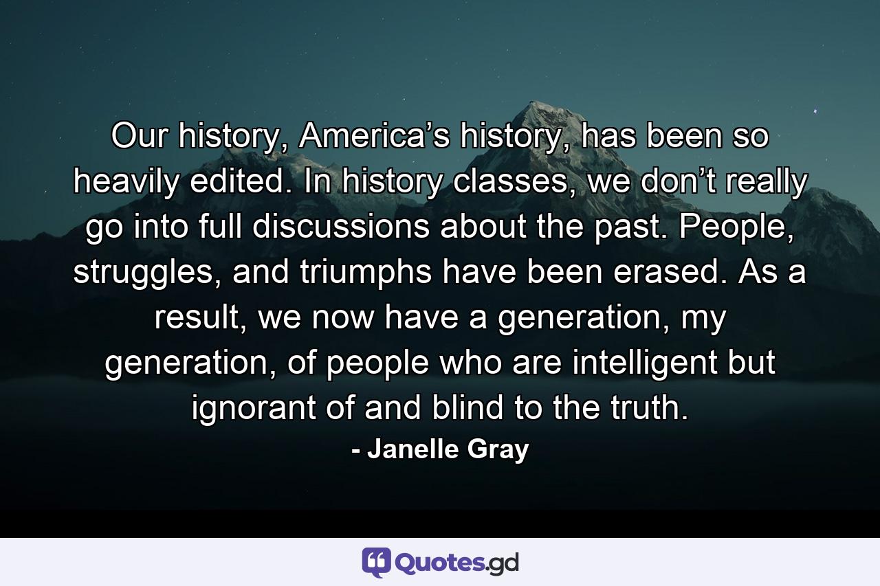 Our history, America’s history, has been so heavily edited. In history classes, we don’t really go into full discussions about the past. People, struggles, and triumphs have been erased. As a result, we now have a generation, my generation, of people who are intelligent but ignorant of and blind to the truth. - Quote by Janelle Gray