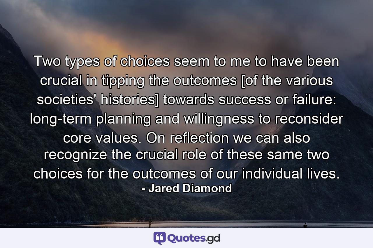 Two types of choices seem to me to have been crucial in tipping the outcomes [of the various societies' histories] towards success or failure: long-term planning and willingness to reconsider core values. On reflection we can also recognize the crucial role of these same two choices for the outcomes of our individual lives. - Quote by Jared Diamond