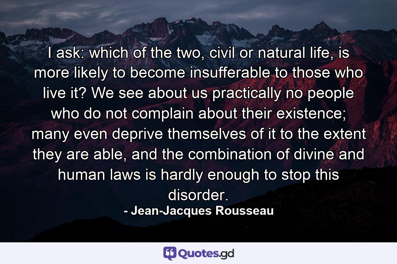 I ask: which of the two, civil or natural life, is more likely to become insufferable to those who live it? We see about us practically no people who do not complain about their existence; many even deprive themselves of it to the extent they are able, and the combination of divine and human laws is hardly enough to stop this disorder. - Quote by Jean-Jacques Rousseau