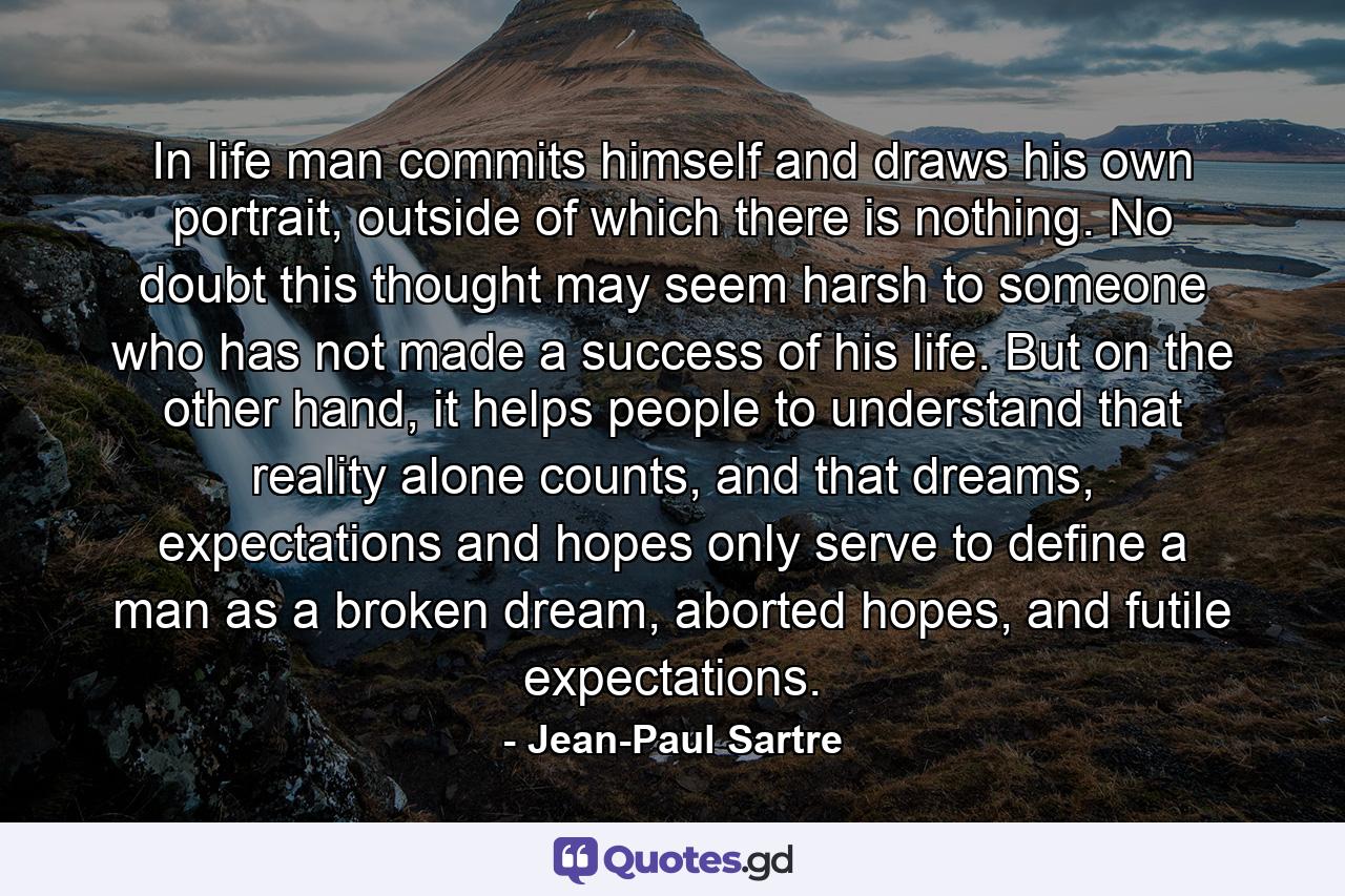 In life man commits himself and draws his own portrait, outside of which there is nothing. No doubt this thought may seem harsh to someone who has not made a success of his life. But on the other hand, it helps people to understand that reality alone counts, and that dreams, expectations and hopes only serve to define a man as a broken dream, aborted hopes, and futile expectations. - Quote by Jean-Paul Sartre