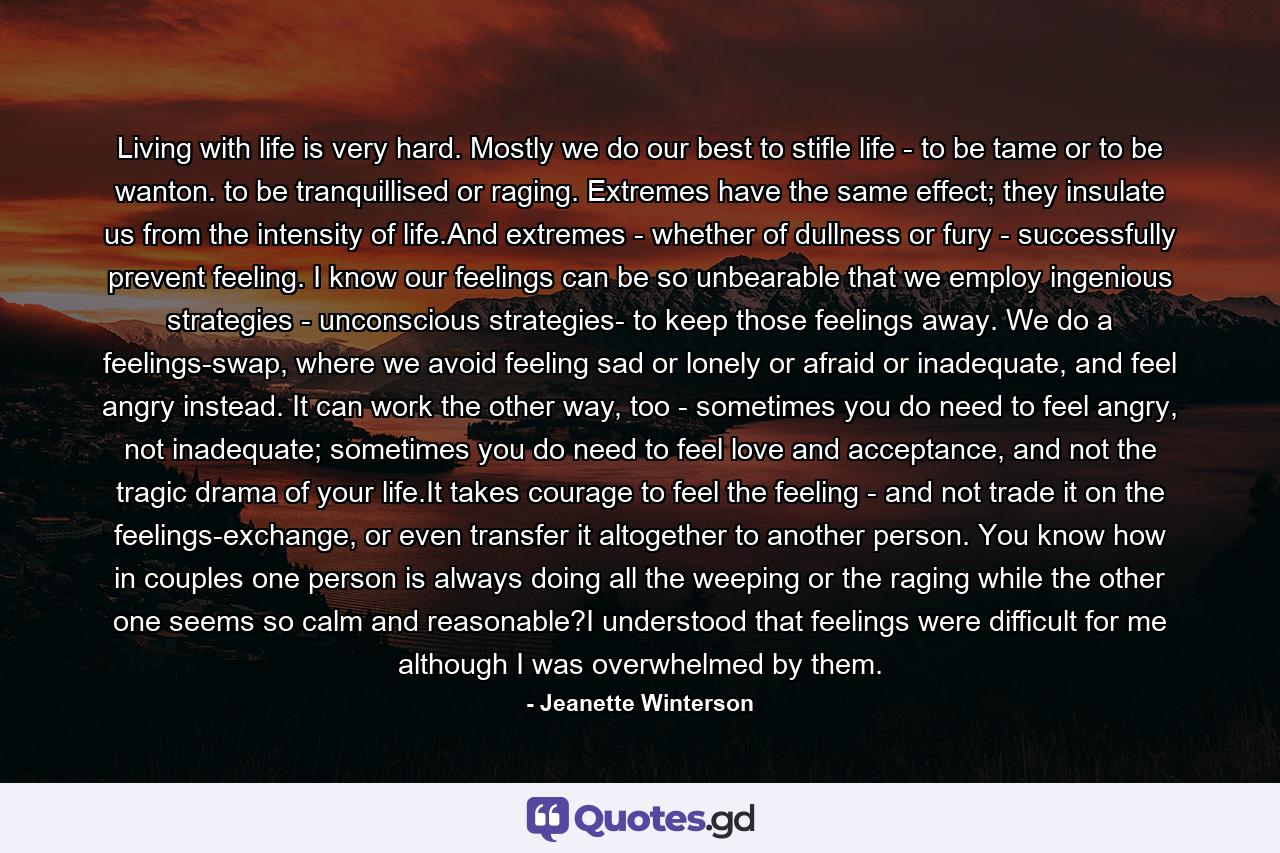 Living with life is very hard. Mostly we do our best to stifle life - to be tame or to be wanton. to be tranquillised or raging. Extremes have the same effect; they insulate us from the intensity of life.And extremes - whether of dullness or fury - successfully prevent feeling. I know our feelings can be so unbearable that we employ ingenious strategies - unconscious strategies- to keep those feelings away. We do a feelings-swap, where we avoid feeling sad or lonely or afraid or inadequate, and feel angry instead. It can work the other way, too - sometimes you do need to feel angry, not inadequate; sometimes you do need to feel love and acceptance, and not the tragic drama of your life.It takes courage to feel the feeling - and not trade it on the feelings-exchange, or even transfer it altogether to another person. You know how in couples one person is always doing all the weeping or the raging while the other one seems so calm and reasonable?I understood that feelings were difficult for me although I was overwhelmed by them. - Quote by Jeanette Winterson