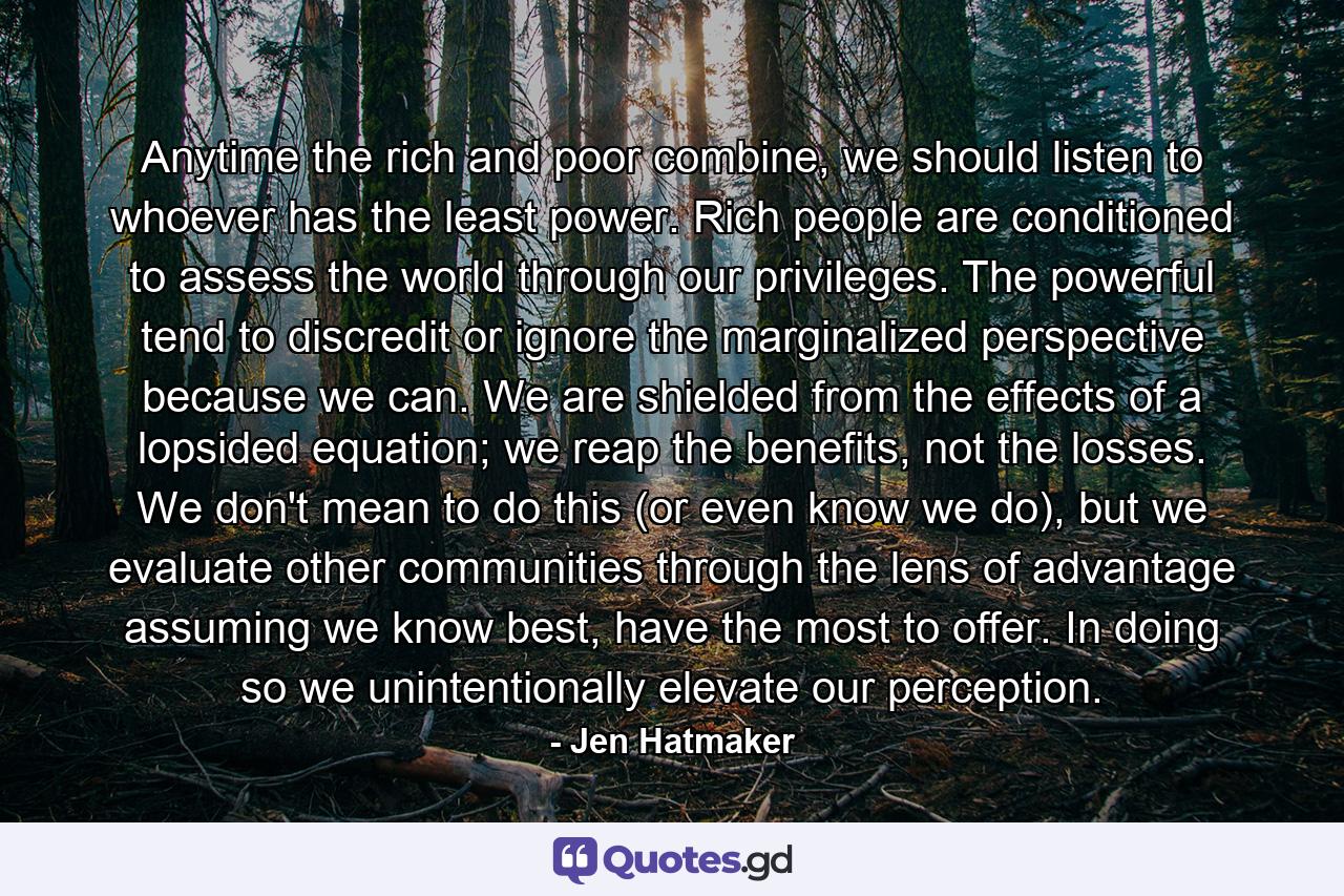 Anytime the rich and poor combine, we should listen to whoever has the least power. Rich people are conditioned to assess the world through our privileges. The powerful tend to discredit or ignore the marginalized perspective because we can. We are shielded from the effects of a lopsided equation; we reap the benefits, not the losses. We don't mean to do this (or even know we do), but we evaluate other communities through the lens of advantage assuming we know best, have the most to offer. In doing so we unintentionally elevate our perception. - Quote by Jen Hatmaker