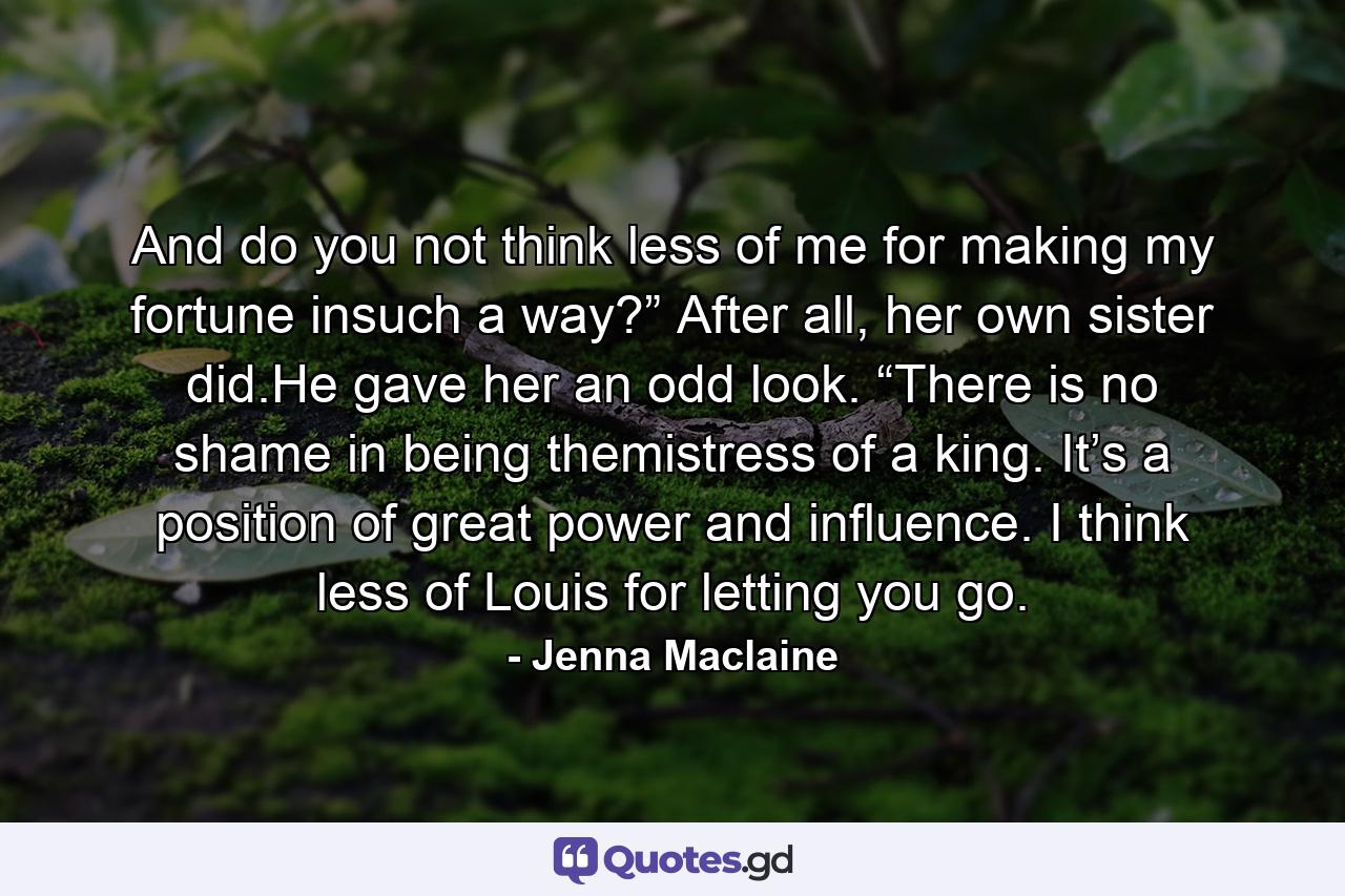 And do you not think less of me for making my fortune insuch a way?” After all, her own sister did.He gave her an odd look. “There is no shame in being themistress of a king. It’s a position of great power and influence. I think less of Louis for letting you go. - Quote by Jenna Maclaine