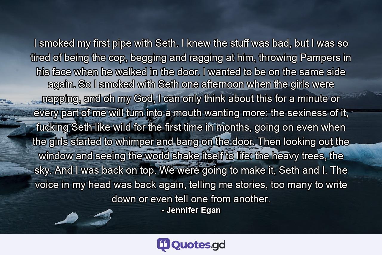 I smoked my first pipe with Seth. I knew the stuff was bad, but I was so tired of being the cop, begging and ragging at him, throwing Pampers in his face when he walked in the door. I wanted to be on the same side again. So I smoked with Seth one afternoon when the girls were napping, and oh my God, I can only think about this for a minute or every part of me will turn into a mouth wanting more: the sexiness of it, fucking Seth like wild for the first time in months, going on even when the girls started to whimper and bang on the door. Then looking out the window and seeing the world shake itself to life: the heavy trees, the sky. And I was back on top. We were going to make it, Seth and I. The voice in my head was back again, telling me stories, too many to write down or even tell one from another. - Quote by Jennifer Egan