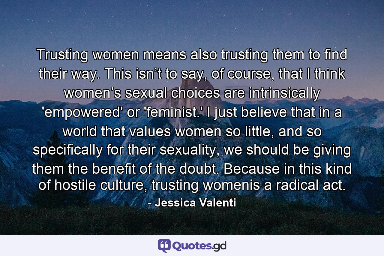 Trusting women means also trusting them to find their way. This isn’t to say, of course, that I think women’s sexual choices are intrinsically 'empowered' or 'feminist.' I just believe that in a world that values women so little, and so specifically for their sexuality, we should be giving them the benefit of the doubt. Because in this kind of hostile culture, trusting womenis a radical act. - Quote by Jessica Valenti