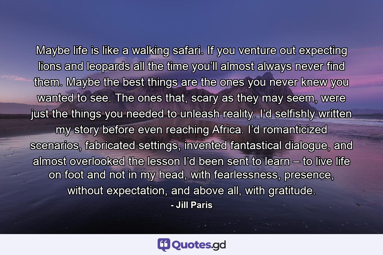 Maybe life is like a walking safari. If you venture out expecting lions and leopards all the time you’ll almost always never find them. Maybe the best things are the ones you never knew you wanted to see. The ones that, scary as they may seem, were just the things you needed to unleash reality. I’d selfishly written my story before even reaching Africa. I’d romanticized scenarios, fabricated settings, invented fantastical dialogue, and almost overlooked the lesson I’d been sent to learn – to live life on foot and not in my head, with fearlessness, presence, without expectation, and above all, with gratitude. - Quote by Jill Paris