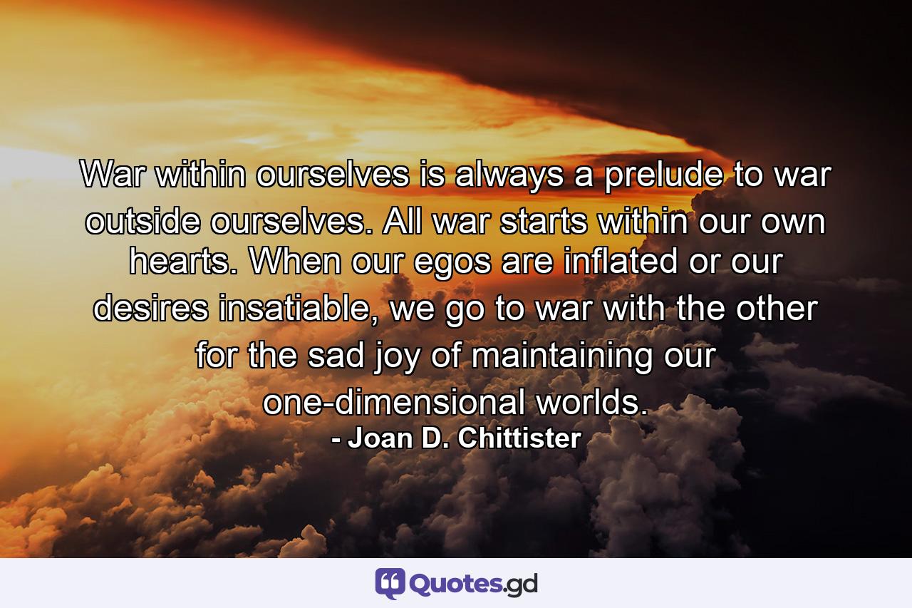 War within ourselves is always a prelude to war outside ourselves. All war starts within our own hearts. When our egos are inflated or our desires insatiable, we go to war with the other for the sad joy of maintaining our one-dimensional worlds. - Quote by Joan D. Chittister