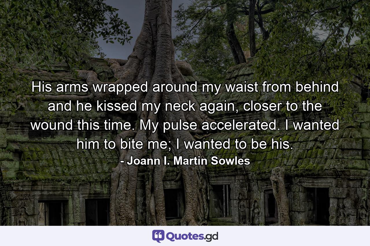 His arms wrapped around my waist from behind and he kissed my neck again, closer to the wound this time. My pulse accelerated. I wanted him to bite me; I wanted to be his. - Quote by Joann I. Martin Sowles