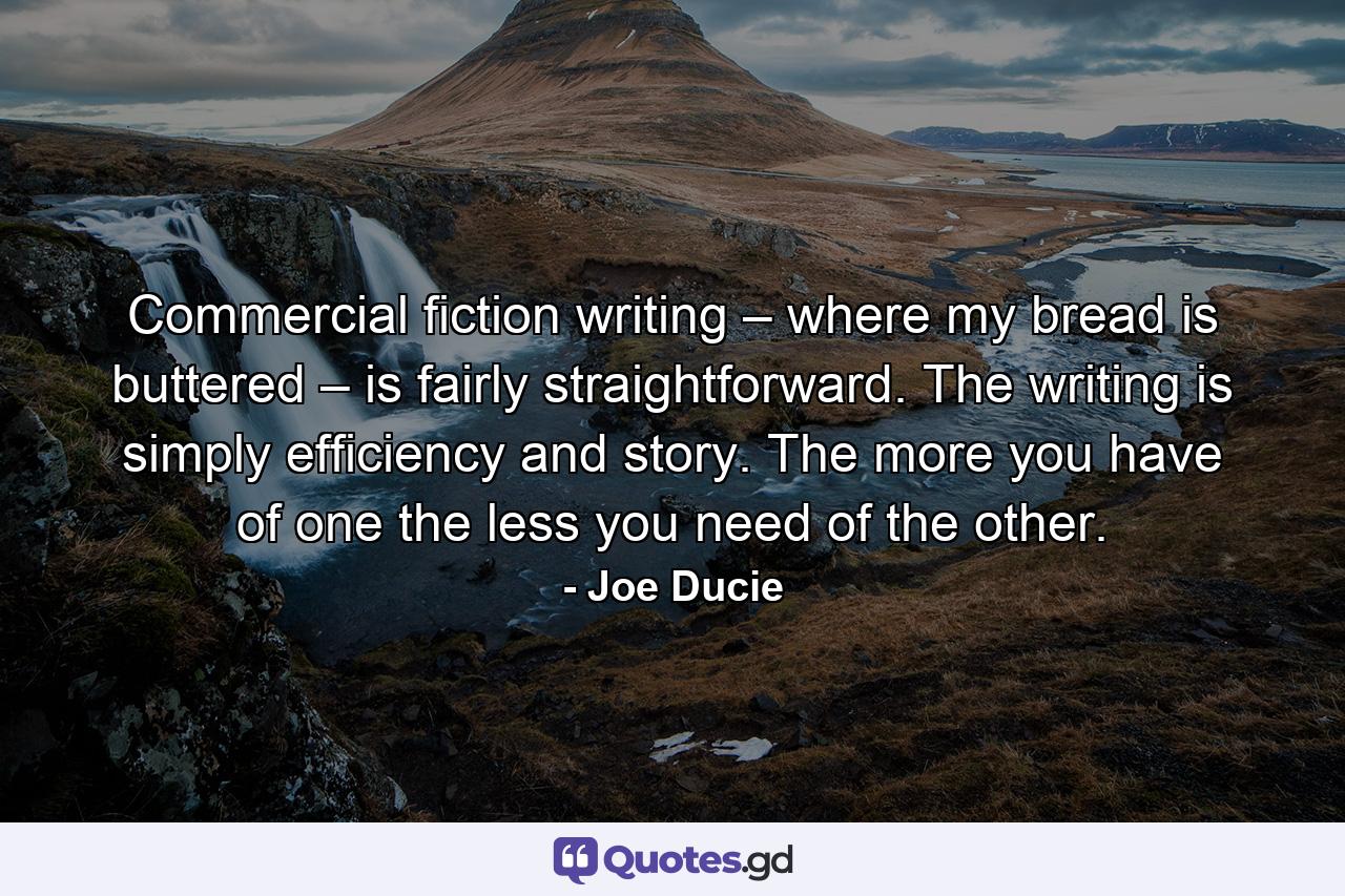 Commercial fiction writing – where my bread is buttered – is fairly straightforward. The writing is simply efficiency and story. The more you have of one the less you need of the other. - Quote by Joe Ducie