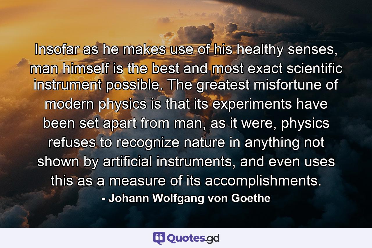 Insofar as he makes use of his healthy senses, man himself is the best and most exact scientific instrument possible. The greatest misfortune of modern physics is that its experiments have been set apart from man, as it were, physics refuses to recognize nature in anything not shown by artificial instruments, and even uses this as a measure of its accomplishments. - Quote by Johann Wolfgang von Goethe