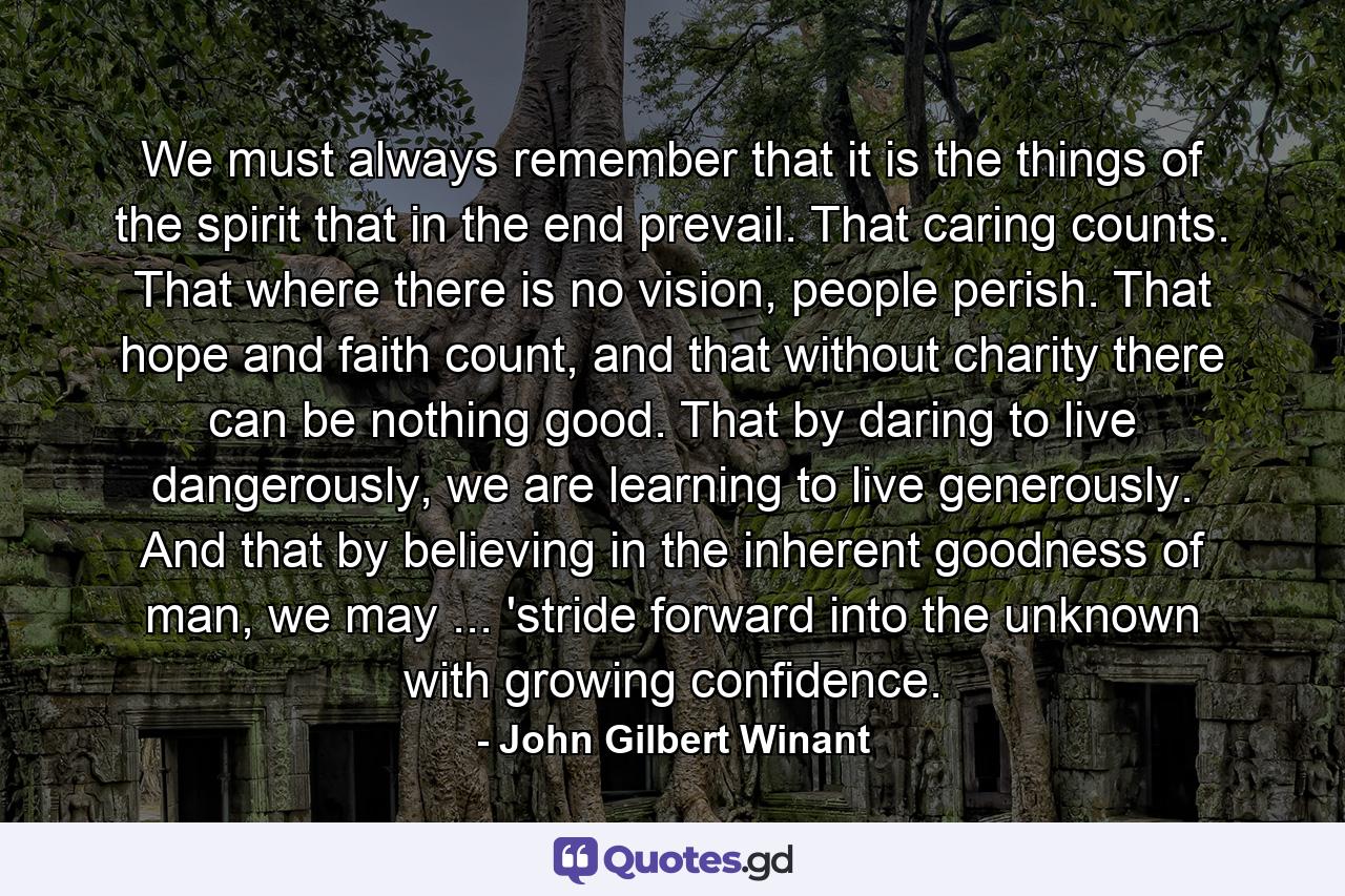 We must always remember that it is the things of the spirit that in the end prevail. That caring counts. That where there is no vision, people perish. That hope and faith count, and that without charity there can be nothing good. That by daring to live dangerously, we are learning to live generously. And that by believing in the inherent goodness of man, we may ... 'stride forward into the unknown with growing confidence. - Quote by John Gilbert Winant