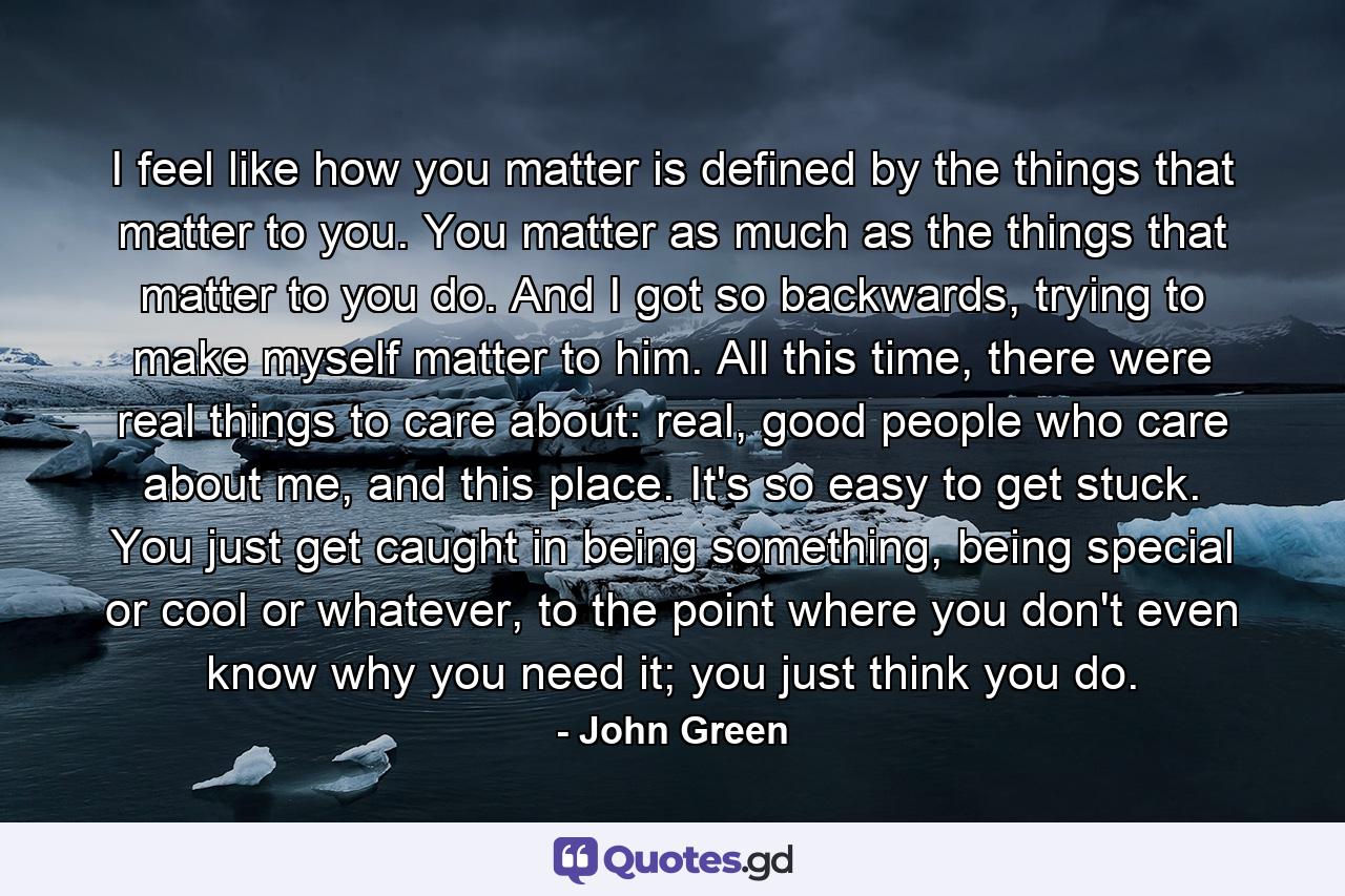 I feel like how you matter is defined by the things that matter to you. You matter as much as the things that matter to you do. And I got so backwards, trying to make myself matter to him. All this time, there were real things to care about: real, good people who care about me, and this place. It's so easy to get stuck. You just get caught in being something, being special or cool or whatever, to the point where you don't even know why you need it; you just think you do. - Quote by John Green