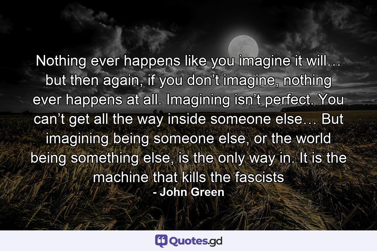 Nothing ever happens like you imagine it will… but then again, if you don’t imagine, nothing ever happens at all. Imagining isn’t perfect. You can’t get all the way inside someone else… But imagining being someone else, or the world being something else, is the only way in. It is the machine that kills the fascists - Quote by John Green