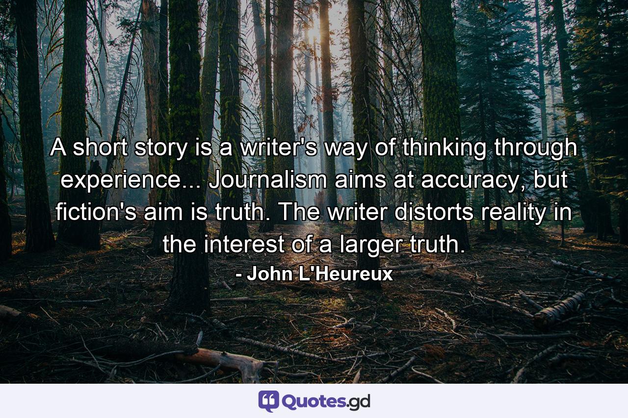 A short story is a writer's way of thinking through experience... Journalism aims at accuracy, but fiction's aim is truth. The writer distorts reality in the interest of a larger truth. - Quote by John L'Heureux