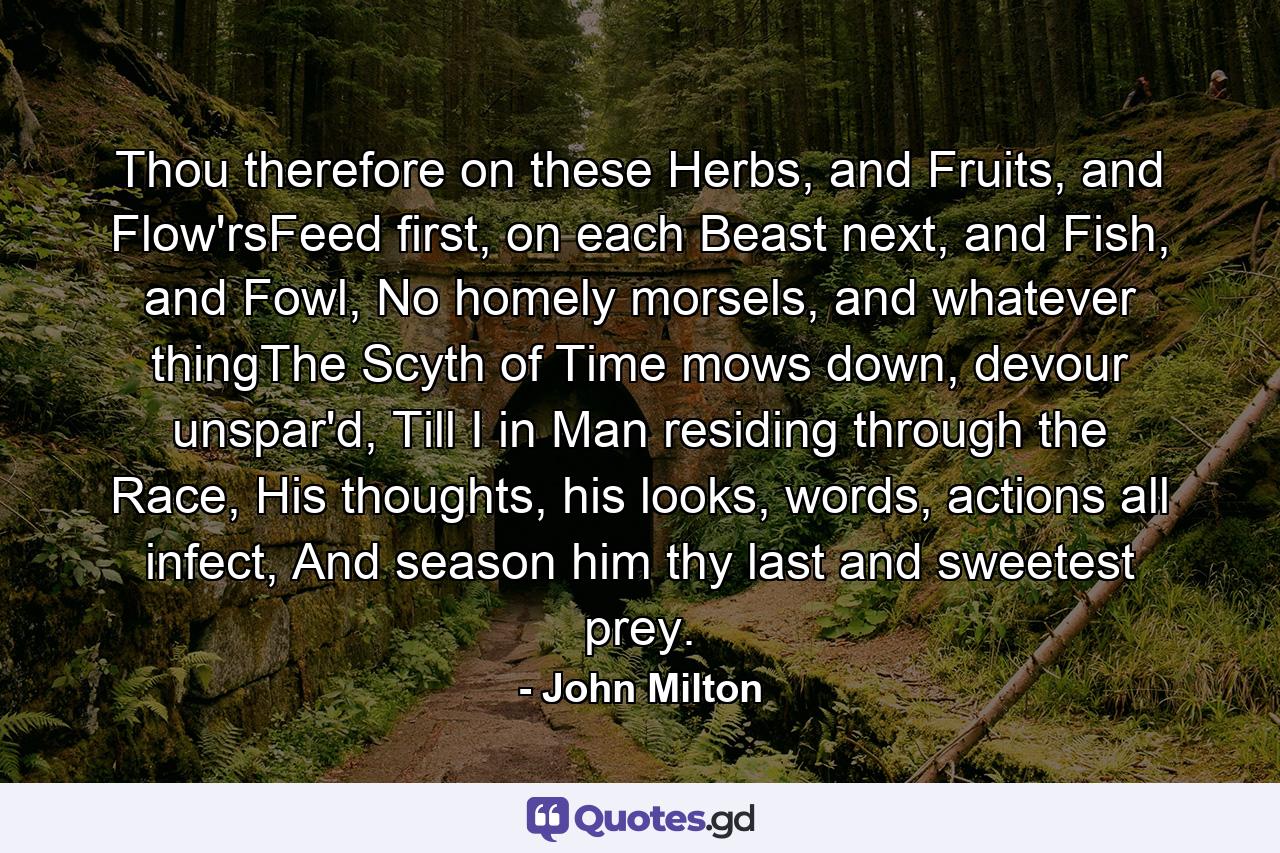 Thou therefore on these Herbs, and Fruits, and Flow'rsFeed first, on each Beast next, and Fish, and Fowl, No homely morsels, and whatever thingThe Scyth of Time mows down, devour unspar'd, Till I in Man residing through the Race, His thoughts, his looks, words, actions all infect, And season him thy last and sweetest prey. - Quote by John Milton