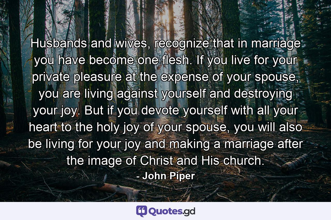 Husbands and wives, recognize that in marriage you have become one flesh. If you live for your private pleasure at the expense of your spouse, you are living against yourself and destroying your joy. But if you devote yourself with all your heart to the holy joy of your spouse, you will also be living for your joy and making a marriage after the image of Christ and His church. - Quote by John Piper