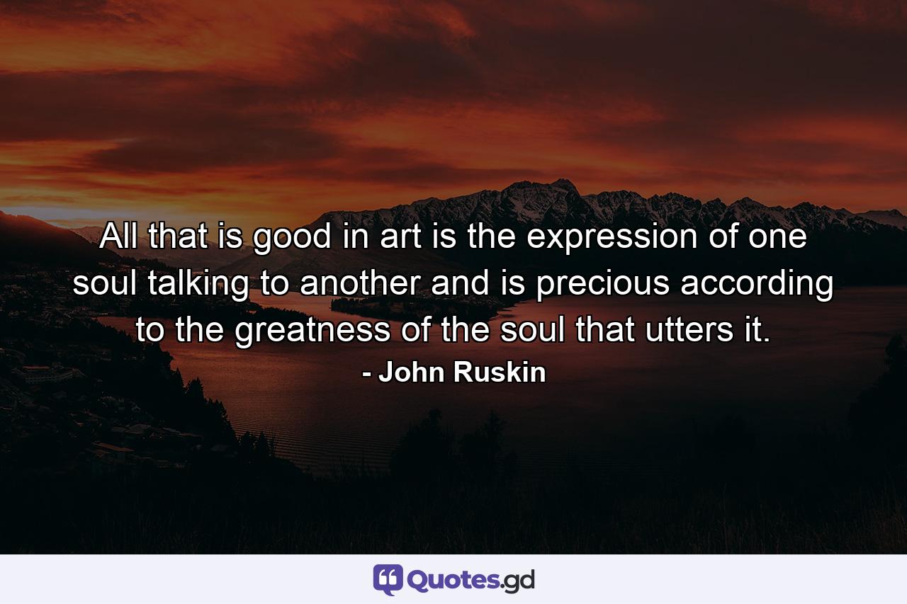 All that is good in art is the expression of one soul talking to another  and is precious according to the greatness of the soul that utters it. - Quote by John Ruskin