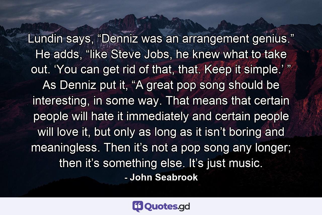 Lundin says, “Denniz was an arrangement genius.” He adds, “like Steve Jobs, he knew what to take out. ‘You can get rid of that, that. Keep it simple.’ ” As Denniz put it, “A great pop song should be interesting, in some way. That means that certain people will hate it immediately and certain people will love it, but only as long as it isn’t boring and meaningless. Then it’s not a pop song any longer; then it’s something else. It’s just music. - Quote by John Seabrook