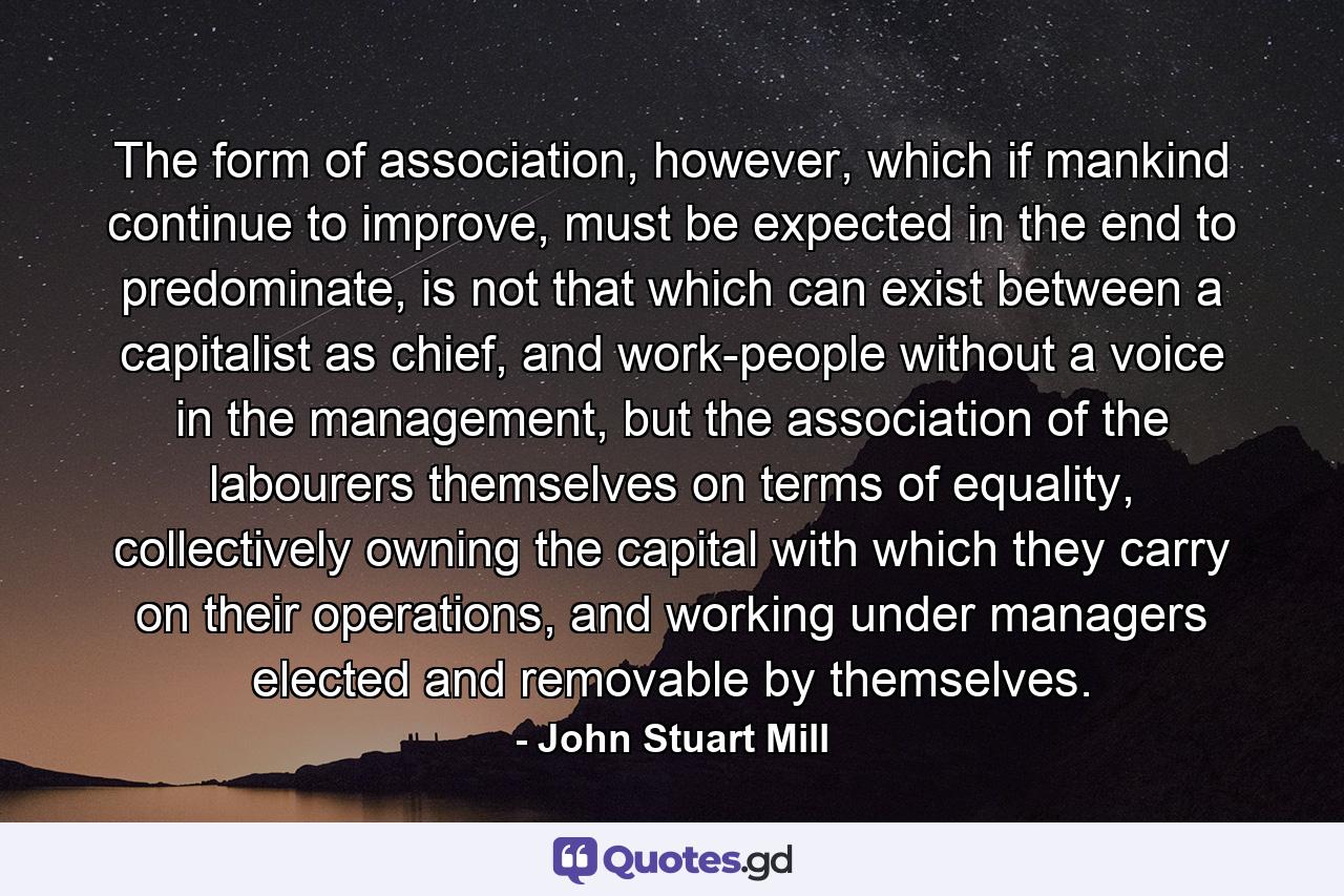 The form of association, however, which if mankind continue to improve, must be expected in the end to predominate, is not that which can exist between a capitalist as chief, and work-people without a voice in the management, but the association of the labourers themselves on terms of equality, collectively owning the capital with which they carry on their operations, and working under managers elected and removable by themselves. - Quote by John Stuart Mill