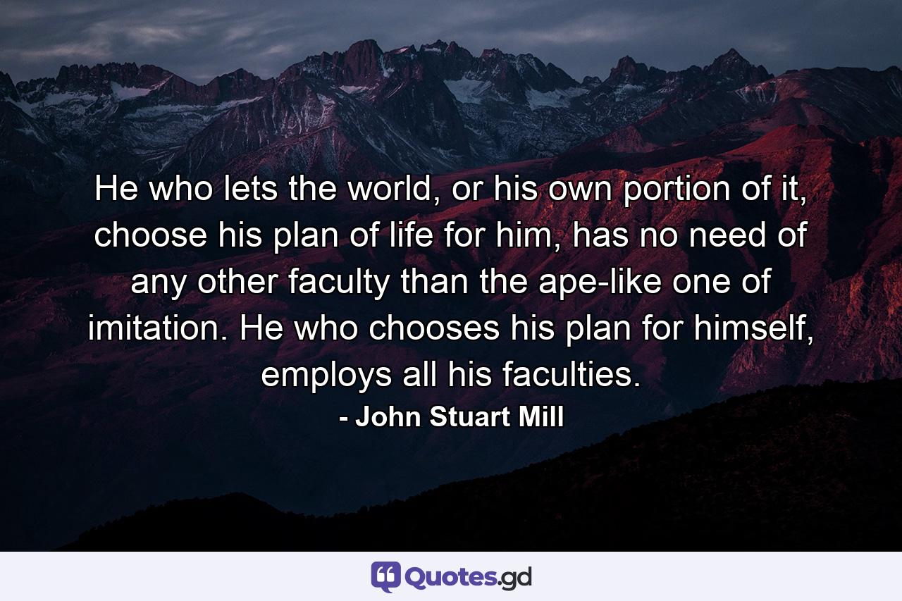 He who lets the world, or his own portion of it, choose his plan of life for him, has no need of any other faculty than the ape-like one of imitation. He who chooses his plan for himself, employs all his faculties. - Quote by John Stuart Mill