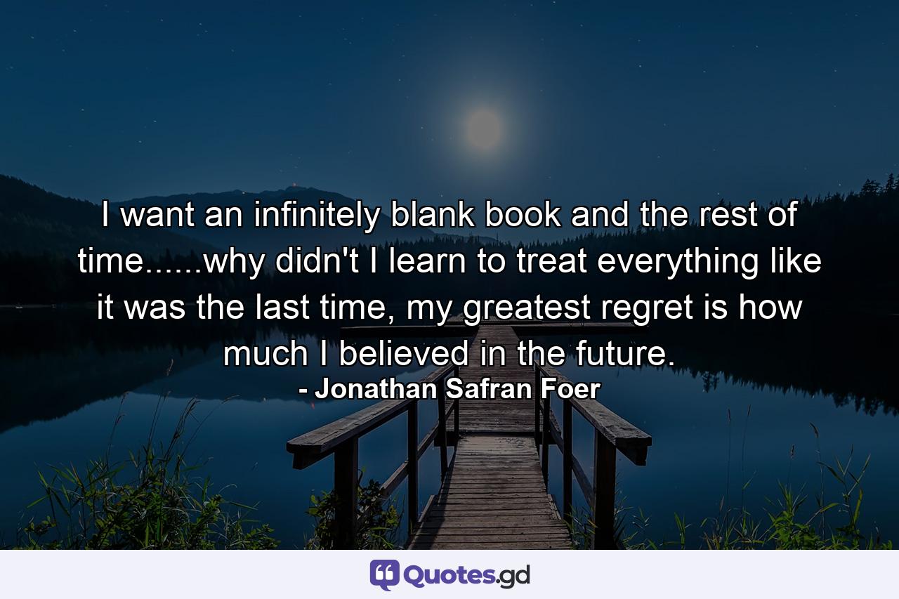 I want an infinitely blank book and the rest of time......why didn't I learn to treat everything like it was the last time, my greatest regret is how much I believed in the future. - Quote by Jonathan Safran Foer