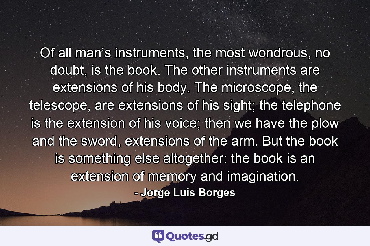 Of all man’s instruments, the most wondrous, no doubt, is the book. The other instruments are extensions of his body. The microscope, the telescope, are extensions of his sight; the telephone is the extension of his voice; then we have the plow and the sword, extensions of the arm. But the book is something else altogether: the book is an extension of memory and imagination. - Quote by Jorge Luis Borges