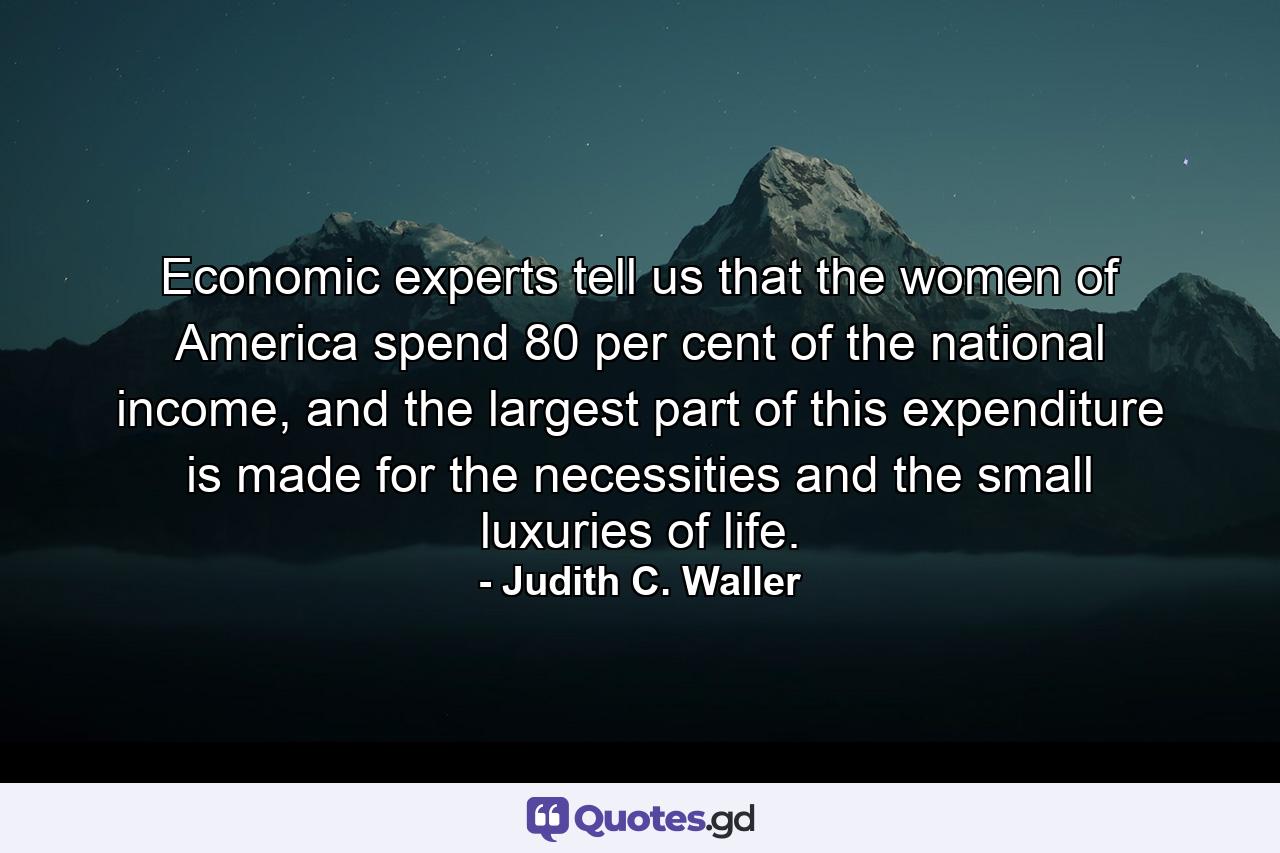 Economic experts tell us that the women of America spend 80 per cent of the national income, and the largest part of this expenditure is made for the necessities and the small luxuries of life. - Quote by Judith C. Waller