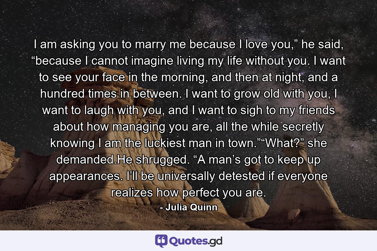 I am asking you to marry me because I love you,” he said, “because I cannot imagine living my life without you. I want to see your face in the morning, and then at night, and a hundred times in between. I want to grow old with you, I want to laugh with you, and I want to sigh to my friends about how managing you are, all the while secretly knowing I am the luckiest man in town.”“What?” she demanded.He shrugged. “A man’s got to keep up appearances. I’ll be universally detested if everyone realizes how perfect you are. - Quote by Julia Quinn