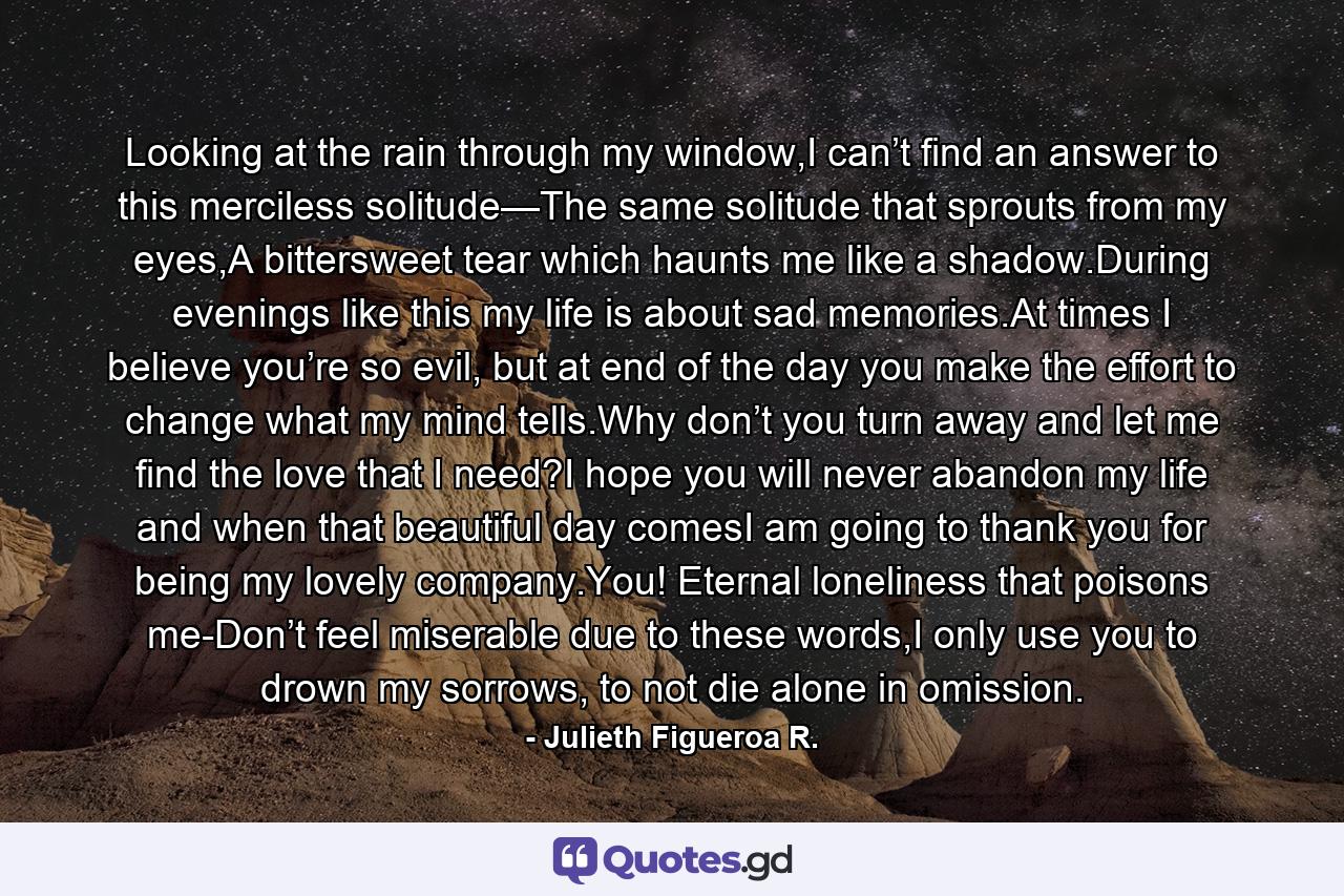 Looking at the rain through my window,I can’t find an answer to this merciless solitude—The same solitude that sprouts from my eyes,A bittersweet tear which haunts me like a shadow.During evenings like this my life is about sad memories.At times I believe you’re so evil, but at end of the day you make the effort to change what my mind tells.Why don’t you turn away and let me find the love that I need?I hope you will never abandon my life and when that beautiful day comesI am going to thank you for being my lovely company.You! Eternal loneliness that poisons me-Don’t feel miserable due to these words,I only use you to drown my sorrows, to not die alone in omission. - Quote by Julieth Figueroa R.