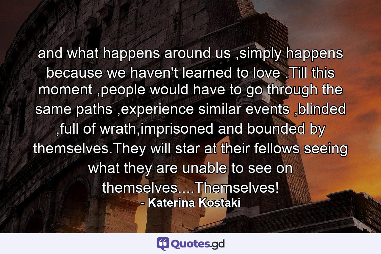 and what happens around us ,simply happens because we haven't learned to love .Till this moment ,people would have to go through the same paths ,experience similar events ,blinded ,full of wrath,imprisoned and bounded by themselves.They will star at their fellows seeing what they are unable to see on themselves....Themselves! - Quote by Katerina Kostaki