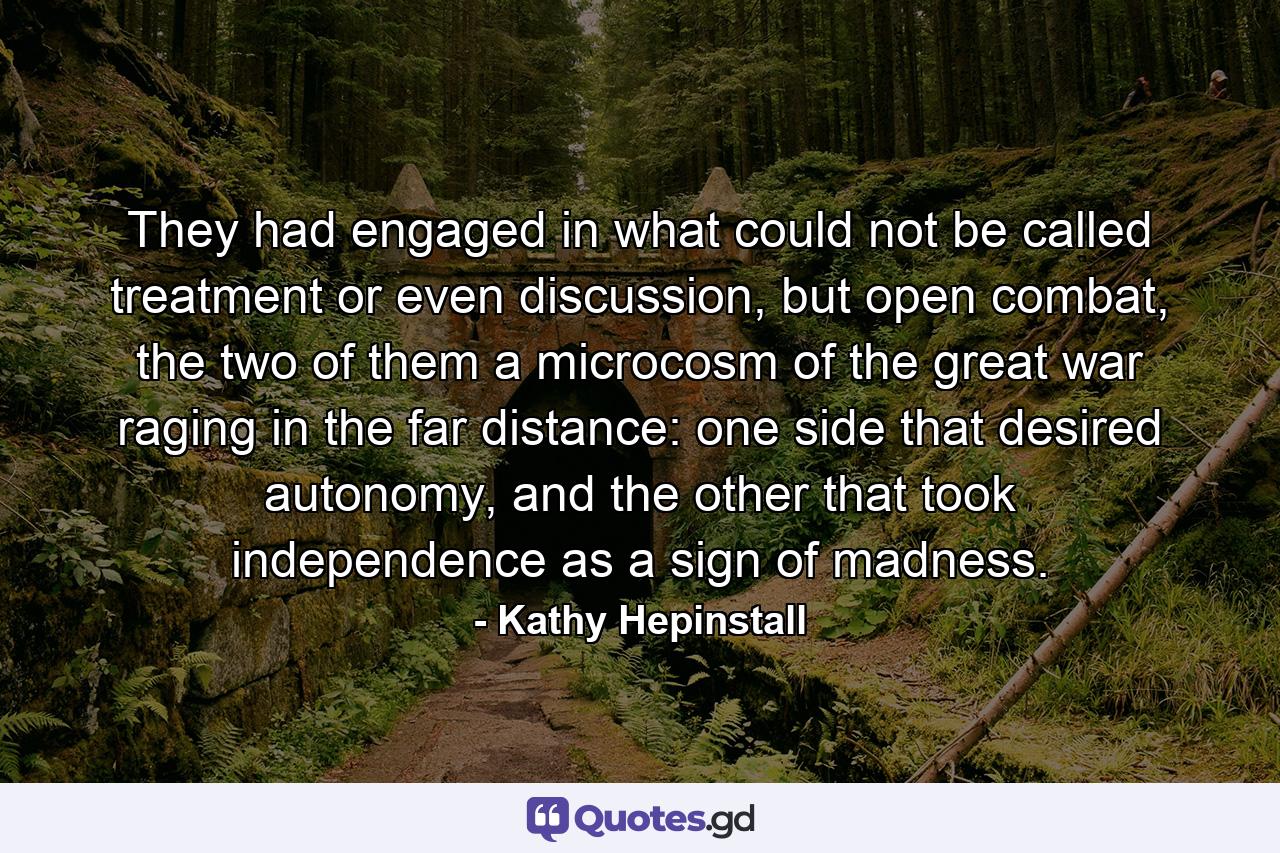 They had engaged in what could not be called treatment or even discussion, but open combat, the two of them a microcosm of the great war raging in the far distance: one side that desired autonomy, and the other that took independence as a sign of madness. - Quote by Kathy Hepinstall