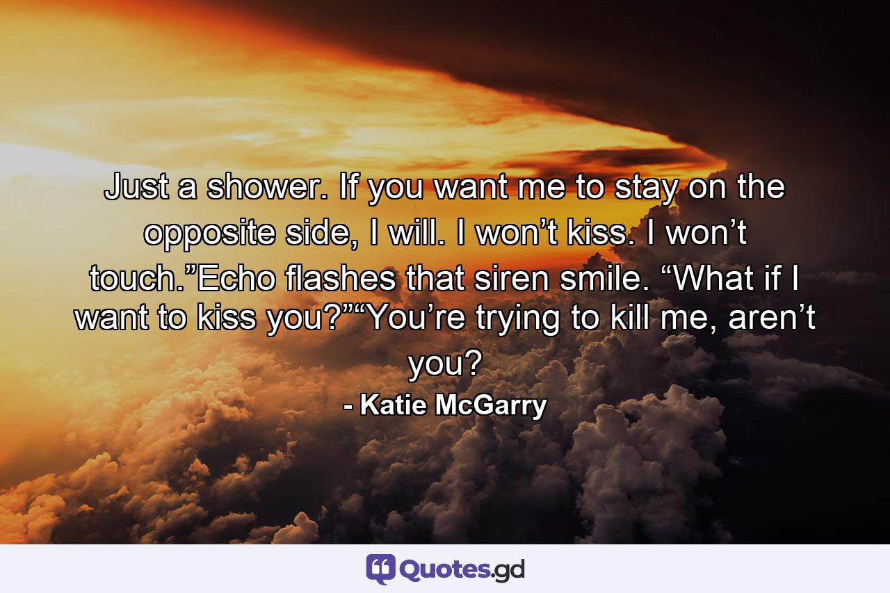 Just a shower. If you want me to stay on the opposite side, I will. I won’t kiss. I won’t touch.”Echo flashes that siren smile. “What if I want to kiss you?”“You’re trying to kill me, aren’t you? - Quote by Katie McGarry