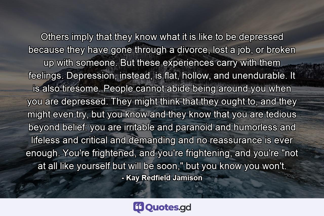 Others imply that they know what it is like to be depressed because they have gone through a divorce, lost a job, or broken up with someone. But these experiences carry with them feelings. Depression, instead, is flat, hollow, and unendurable. It is also tiresome. People cannot abide being around you when you are depressed. They might think that they ought to, and they might even try, but you know and they know that you are tedious beyond belief: you are irritable and paranoid and humorless and lifeless and critical and demanding and no reassurance is ever enough. You're frightened, and you're frightening, and you're 