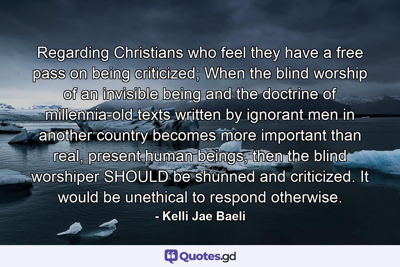 Regarding Christians who feel they have a free pass on being criticized; When the blind worship of an invisible being and the doctrine of millennia-old texts written by ignorant men in another country becomes more important than real, present human beings, then the blind worshiper SHOULD be shunned and criticized. It would be unethical to respond otherwise. - Quote by Kelli Jae Baeli